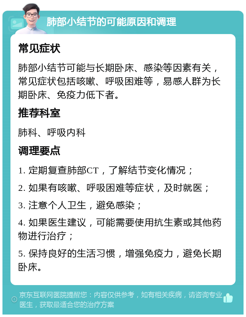 肺部小结节的可能原因和调理 常见症状 肺部小结节可能与长期卧床、感染等因素有关，常见症状包括咳嗽、呼吸困难等，易感人群为长期卧床、免疫力低下者。 推荐科室 肺科、呼吸内科 调理要点 1. 定期复查肺部CT，了解结节变化情况； 2. 如果有咳嗽、呼吸困难等症状，及时就医； 3. 注意个人卫生，避免感染； 4. 如果医生建议，可能需要使用抗生素或其他药物进行治疗； 5. 保持良好的生活习惯，增强免疫力，避免长期卧床。