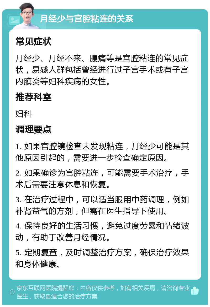 月经少与宫腔粘连的关系 常见症状 月经少、月经不来、腹痛等是宫腔粘连的常见症状，易感人群包括曾经进行过子宫手术或有子宫内膜炎等妇科疾病的女性。 推荐科室 妇科 调理要点 1. 如果宫腔镜检查未发现粘连，月经少可能是其他原因引起的，需要进一步检查确定原因。 2. 如果确诊为宫腔粘连，可能需要手术治疗，手术后需要注意休息和恢复。 3. 在治疗过程中，可以适当服用中药调理，例如补肾益气的方剂，但需在医生指导下使用。 4. 保持良好的生活习惯，避免过度劳累和情绪波动，有助于改善月经情况。 5. 定期复查，及时调整治疗方案，确保治疗效果和身体健康。