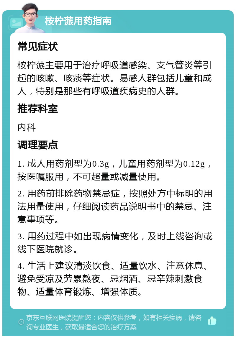 桉柠蒎用药指南 常见症状 桉柠蒎主要用于治疗呼吸道感染、支气管炎等引起的咳嗽、咳痰等症状。易感人群包括儿童和成人，特别是那些有呼吸道疾病史的人群。 推荐科室 内科 调理要点 1. 成人用药剂型为0.3g，儿童用药剂型为0.12g，按医嘱服用，不可超量或减量使用。 2. 用药前排除药物禁忌症，按照处方中标明的用法用量使用，仔细阅读药品说明书中的禁忌、注意事项等。 3. 用药过程中如出现病情变化，及时上线咨询或线下医院就诊。 4. 生活上建议清淡饮食、适量饮水、注意休息、避免受凉及劳累熬夜、忌烟酒、忌辛辣刺激食物、适量体育锻炼、增强体质。