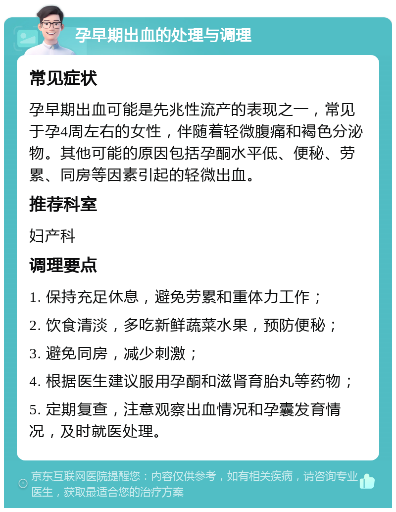 孕早期出血的处理与调理 常见症状 孕早期出血可能是先兆性流产的表现之一，常见于孕4周左右的女性，伴随着轻微腹痛和褐色分泌物。其他可能的原因包括孕酮水平低、便秘、劳累、同房等因素引起的轻微出血。 推荐科室 妇产科 调理要点 1. 保持充足休息，避免劳累和重体力工作； 2. 饮食清淡，多吃新鲜蔬菜水果，预防便秘； 3. 避免同房，减少刺激； 4. 根据医生建议服用孕酮和滋肾育胎丸等药物； 5. 定期复查，注意观察出血情况和孕囊发育情况，及时就医处理。