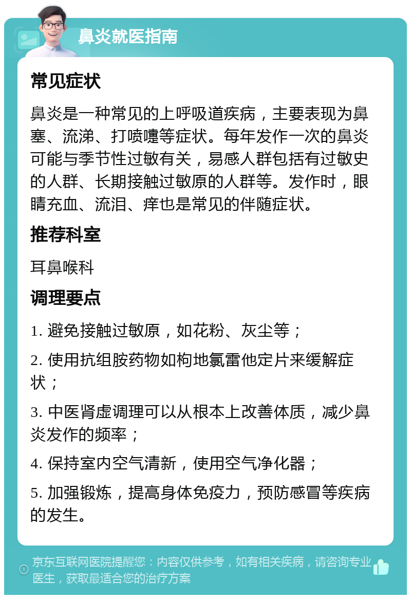 鼻炎就医指南 常见症状 鼻炎是一种常见的上呼吸道疾病，主要表现为鼻塞、流涕、打喷嚏等症状。每年发作一次的鼻炎可能与季节性过敏有关，易感人群包括有过敏史的人群、长期接触过敏原的人群等。发作时，眼睛充血、流泪、痒也是常见的伴随症状。 推荐科室 耳鼻喉科 调理要点 1. 避免接触过敏原，如花粉、灰尘等； 2. 使用抗组胺药物如枸地氯雷他定片来缓解症状； 3. 中医肾虚调理可以从根本上改善体质，减少鼻炎发作的频率； 4. 保持室内空气清新，使用空气净化器； 5. 加强锻炼，提高身体免疫力，预防感冒等疾病的发生。