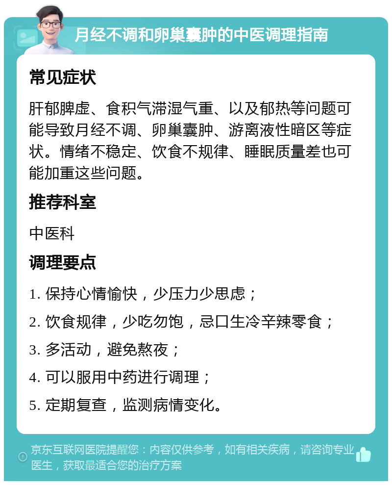 月经不调和卵巢囊肿的中医调理指南 常见症状 肝郁脾虚、食积气滞湿气重、以及郁热等问题可能导致月经不调、卵巢囊肿、游离液性暗区等症状。情绪不稳定、饮食不规律、睡眠质量差也可能加重这些问题。 推荐科室 中医科 调理要点 1. 保持心情愉快，少压力少思虑； 2. 饮食规律，少吃勿饱，忌口生冷辛辣零食； 3. 多活动，避免熬夜； 4. 可以服用中药进行调理； 5. 定期复查，监测病情变化。