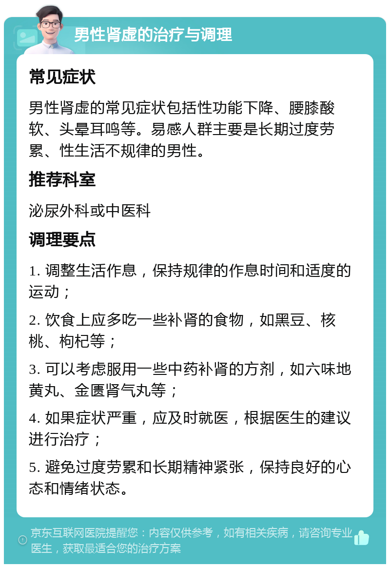 男性肾虚的治疗与调理 常见症状 男性肾虚的常见症状包括性功能下降、腰膝酸软、头晕耳鸣等。易感人群主要是长期过度劳累、性生活不规律的男性。 推荐科室 泌尿外科或中医科 调理要点 1. 调整生活作息，保持规律的作息时间和适度的运动； 2. 饮食上应多吃一些补肾的食物，如黑豆、核桃、枸杞等； 3. 可以考虑服用一些中药补肾的方剂，如六味地黄丸、金匮肾气丸等； 4. 如果症状严重，应及时就医，根据医生的建议进行治疗； 5. 避免过度劳累和长期精神紧张，保持良好的心态和情绪状态。