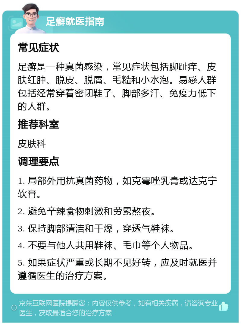 足癣就医指南 常见症状 足癣是一种真菌感染，常见症状包括脚趾痒、皮肤红肿、脱皮、脱屑、毛糙和小水泡。易感人群包括经常穿着密闭鞋子、脚部多汗、免疫力低下的人群。 推荐科室 皮肤科 调理要点 1. 局部外用抗真菌药物，如克霉唑乳膏或达克宁软膏。 2. 避免辛辣食物刺激和劳累熬夜。 3. 保持脚部清洁和干燥，穿透气鞋袜。 4. 不要与他人共用鞋袜、毛巾等个人物品。 5. 如果症状严重或长期不见好转，应及时就医并遵循医生的治疗方案。