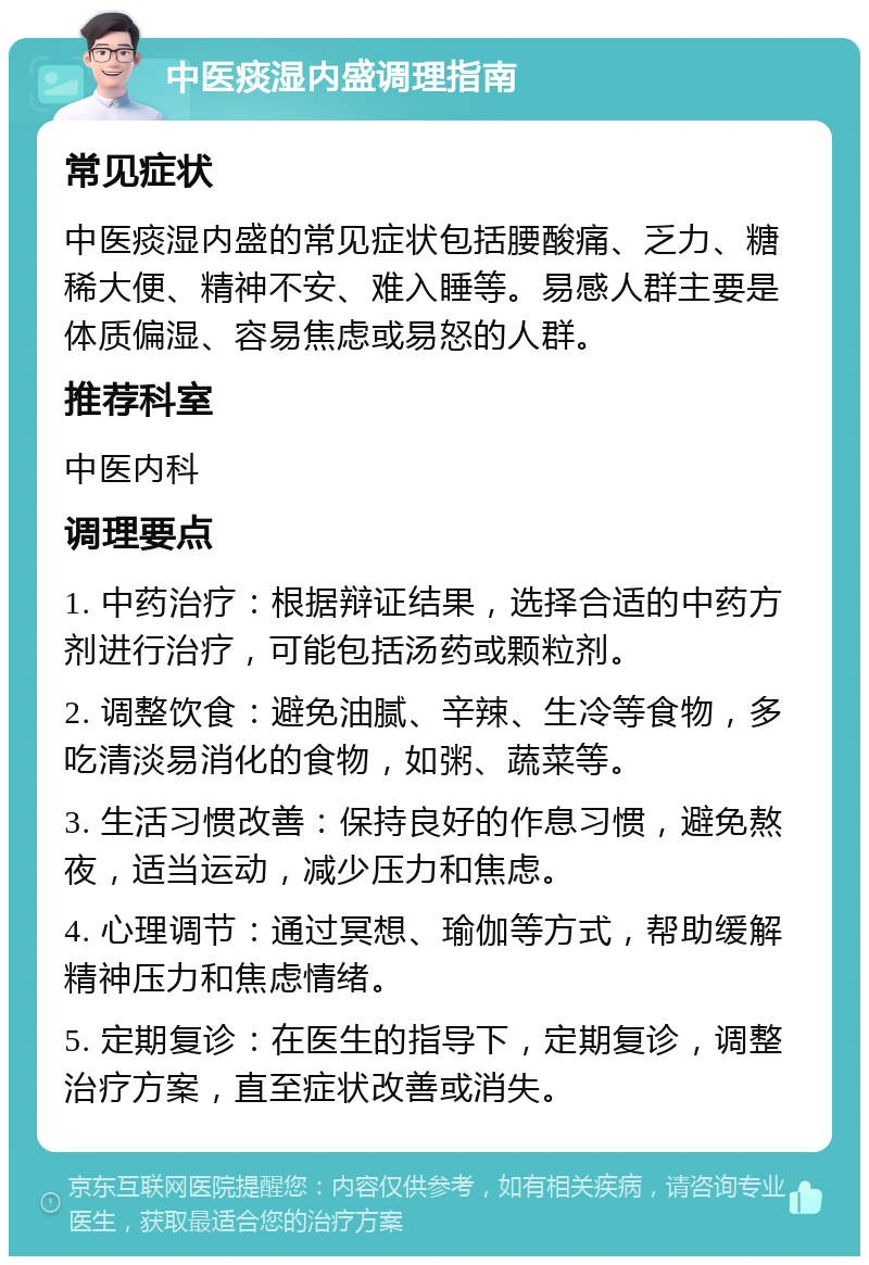 中医痰湿内盛调理指南 常见症状 中医痰湿内盛的常见症状包括腰酸痛、乏力、糖稀大便、精神不安、难入睡等。易感人群主要是体质偏湿、容易焦虑或易怒的人群。 推荐科室 中医内科 调理要点 1. 中药治疗：根据辩证结果，选择合适的中药方剂进行治疗，可能包括汤药或颗粒剂。 2. 调整饮食：避免油腻、辛辣、生冷等食物，多吃清淡易消化的食物，如粥、蔬菜等。 3. 生活习惯改善：保持良好的作息习惯，避免熬夜，适当运动，减少压力和焦虑。 4. 心理调节：通过冥想、瑜伽等方式，帮助缓解精神压力和焦虑情绪。 5. 定期复诊：在医生的指导下，定期复诊，调整治疗方案，直至症状改善或消失。