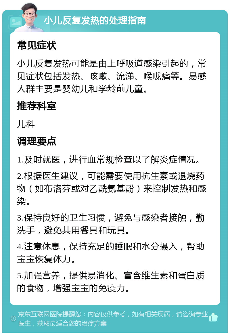 小儿反复发热的处理指南 常见症状 小儿反复发热可能是由上呼吸道感染引起的，常见症状包括发热、咳嗽、流涕、喉咙痛等。易感人群主要是婴幼儿和学龄前儿童。 推荐科室 儿科 调理要点 1.及时就医，进行血常规检查以了解炎症情况。 2.根据医生建议，可能需要使用抗生素或退烧药物（如布洛芬或对乙酰氨基酚）来控制发热和感染。 3.保持良好的卫生习惯，避免与感染者接触，勤洗手，避免共用餐具和玩具。 4.注意休息，保持充足的睡眠和水分摄入，帮助宝宝恢复体力。 5.加强营养，提供易消化、富含维生素和蛋白质的食物，增强宝宝的免疫力。