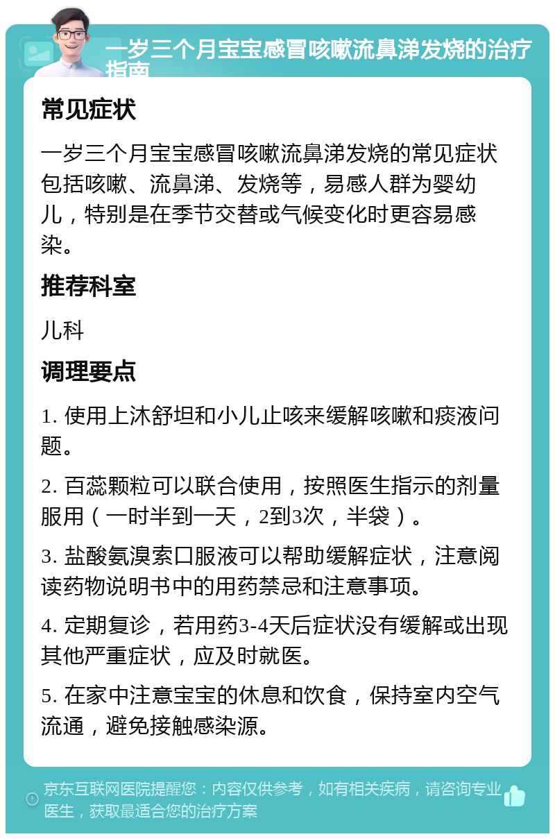 一岁三个月宝宝感冒咳嗽流鼻涕发烧的治疗指南 常见症状 一岁三个月宝宝感冒咳嗽流鼻涕发烧的常见症状包括咳嗽、流鼻涕、发烧等，易感人群为婴幼儿，特别是在季节交替或气候变化时更容易感染。 推荐科室 儿科 调理要点 1. 使用上沐舒坦和小儿止咳来缓解咳嗽和痰液问题。 2. 百蕊颗粒可以联合使用，按照医生指示的剂量服用（一时半到一天，2到3次，半袋）。 3. 盐酸氨溴索口服液可以帮助缓解症状，注意阅读药物说明书中的用药禁忌和注意事项。 4. 定期复诊，若用药3-4天后症状没有缓解或出现其他严重症状，应及时就医。 5. 在家中注意宝宝的休息和饮食，保持室内空气流通，避免接触感染源。