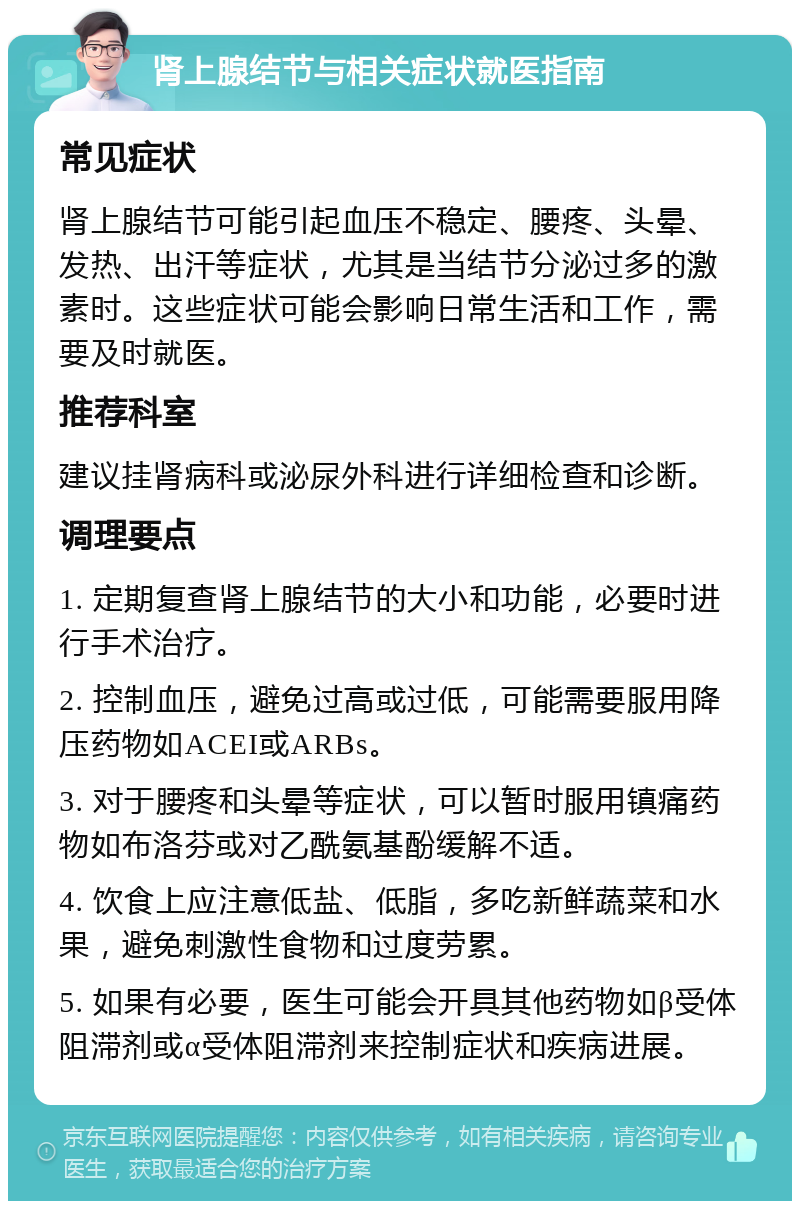 肾上腺结节与相关症状就医指南 常见症状 肾上腺结节可能引起血压不稳定、腰疼、头晕、发热、出汗等症状，尤其是当结节分泌过多的激素时。这些症状可能会影响日常生活和工作，需要及时就医。 推荐科室 建议挂肾病科或泌尿外科进行详细检查和诊断。 调理要点 1. 定期复查肾上腺结节的大小和功能，必要时进行手术治疗。 2. 控制血压，避免过高或过低，可能需要服用降压药物如ACEI或ARBs。 3. 对于腰疼和头晕等症状，可以暂时服用镇痛药物如布洛芬或对乙酰氨基酚缓解不适。 4. 饮食上应注意低盐、低脂，多吃新鲜蔬菜和水果，避免刺激性食物和过度劳累。 5. 如果有必要，医生可能会开具其他药物如β受体阻滞剂或α受体阻滞剂来控制症状和疾病进展。