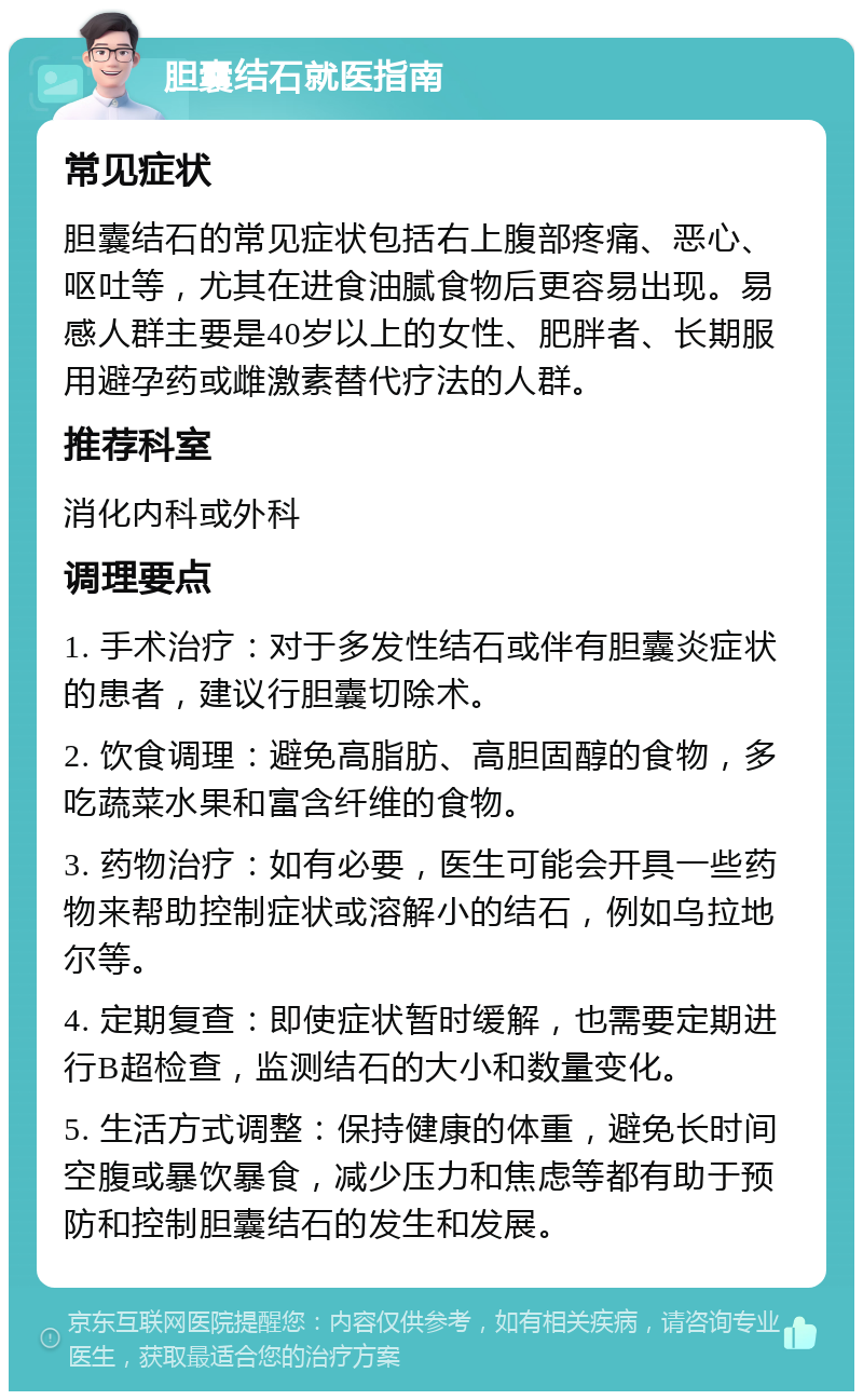 胆囊结石就医指南 常见症状 胆囊结石的常见症状包括右上腹部疼痛、恶心、呕吐等，尤其在进食油腻食物后更容易出现。易感人群主要是40岁以上的女性、肥胖者、长期服用避孕药或雌激素替代疗法的人群。 推荐科室 消化内科或外科 调理要点 1. 手术治疗：对于多发性结石或伴有胆囊炎症状的患者，建议行胆囊切除术。 2. 饮食调理：避免高脂肪、高胆固醇的食物，多吃蔬菜水果和富含纤维的食物。 3. 药物治疗：如有必要，医生可能会开具一些药物来帮助控制症状或溶解小的结石，例如乌拉地尔等。 4. 定期复查：即使症状暂时缓解，也需要定期进行B超检查，监测结石的大小和数量变化。 5. 生活方式调整：保持健康的体重，避免长时间空腹或暴饮暴食，减少压力和焦虑等都有助于预防和控制胆囊结石的发生和发展。