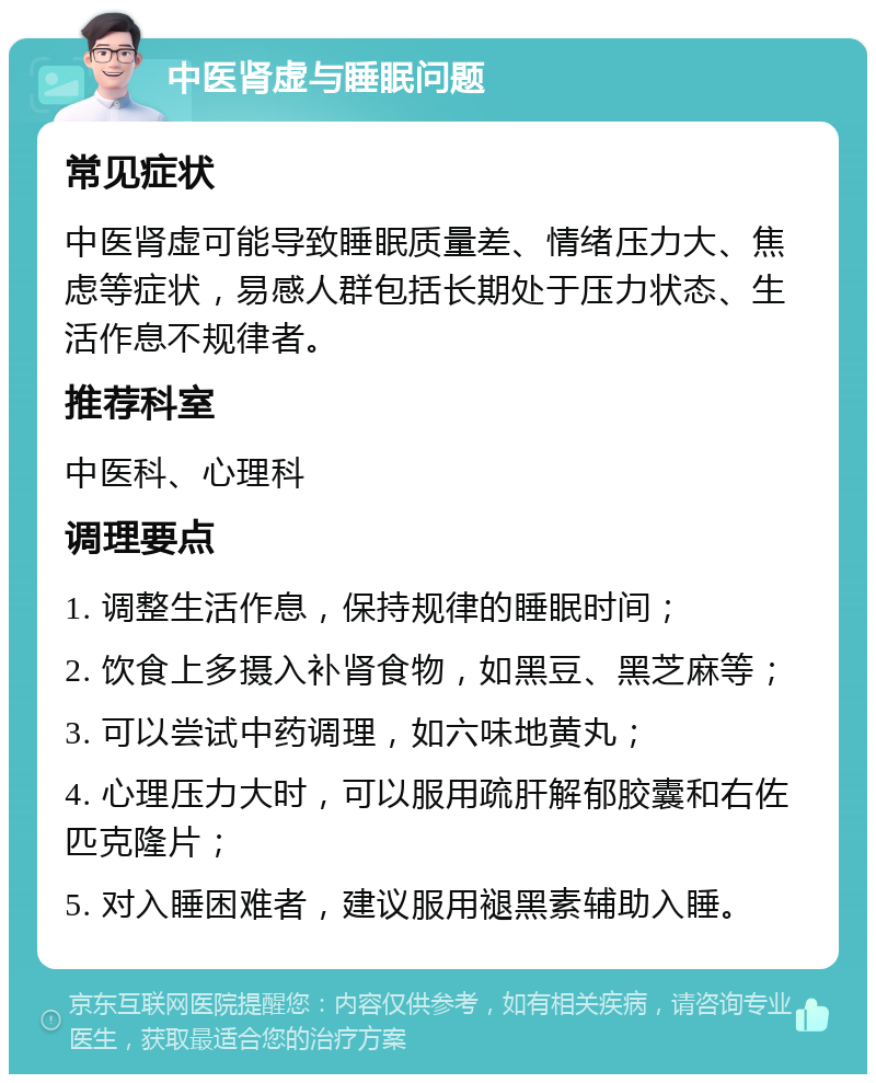 中医肾虚与睡眠问题 常见症状 中医肾虚可能导致睡眠质量差、情绪压力大、焦虑等症状，易感人群包括长期处于压力状态、生活作息不规律者。 推荐科室 中医科、心理科 调理要点 1. 调整生活作息，保持规律的睡眠时间； 2. 饮食上多摄入补肾食物，如黑豆、黑芝麻等； 3. 可以尝试中药调理，如六味地黄丸； 4. 心理压力大时，可以服用疏肝解郁胶囊和右佐匹克隆片； 5. 对入睡困难者，建议服用褪黑素辅助入睡。