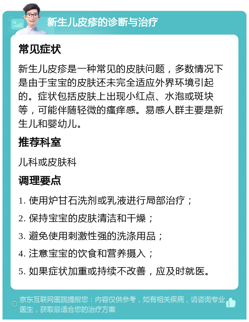 新生儿皮疹的诊断与治疗 常见症状 新生儿皮疹是一种常见的皮肤问题，多数情况下是由于宝宝的皮肤还未完全适应外界环境引起的。症状包括皮肤上出现小红点、水泡或斑块等，可能伴随轻微的瘙痒感。易感人群主要是新生儿和婴幼儿。 推荐科室 儿科或皮肤科 调理要点 1. 使用炉甘石洗剂或乳液进行局部治疗； 2. 保持宝宝的皮肤清洁和干燥； 3. 避免使用刺激性强的洗涤用品； 4. 注意宝宝的饮食和营养摄入； 5. 如果症状加重或持续不改善，应及时就医。