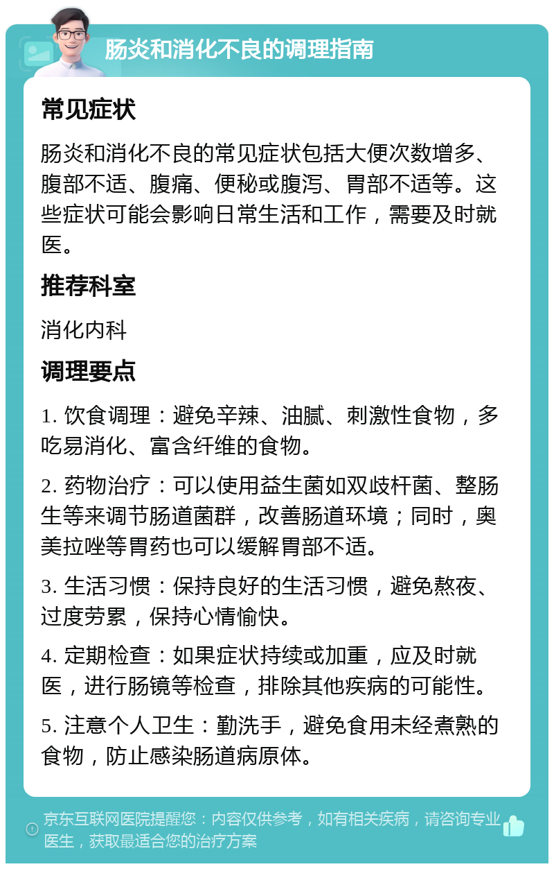 肠炎和消化不良的调理指南 常见症状 肠炎和消化不良的常见症状包括大便次数增多、腹部不适、腹痛、便秘或腹泻、胃部不适等。这些症状可能会影响日常生活和工作，需要及时就医。 推荐科室 消化内科 调理要点 1. 饮食调理：避免辛辣、油腻、刺激性食物，多吃易消化、富含纤维的食物。 2. 药物治疗：可以使用益生菌如双歧杆菌、整肠生等来调节肠道菌群，改善肠道环境；同时，奥美拉唑等胃药也可以缓解胃部不适。 3. 生活习惯：保持良好的生活习惯，避免熬夜、过度劳累，保持心情愉快。 4. 定期检查：如果症状持续或加重，应及时就医，进行肠镜等检查，排除其他疾病的可能性。 5. 注意个人卫生：勤洗手，避免食用未经煮熟的食物，防止感染肠道病原体。