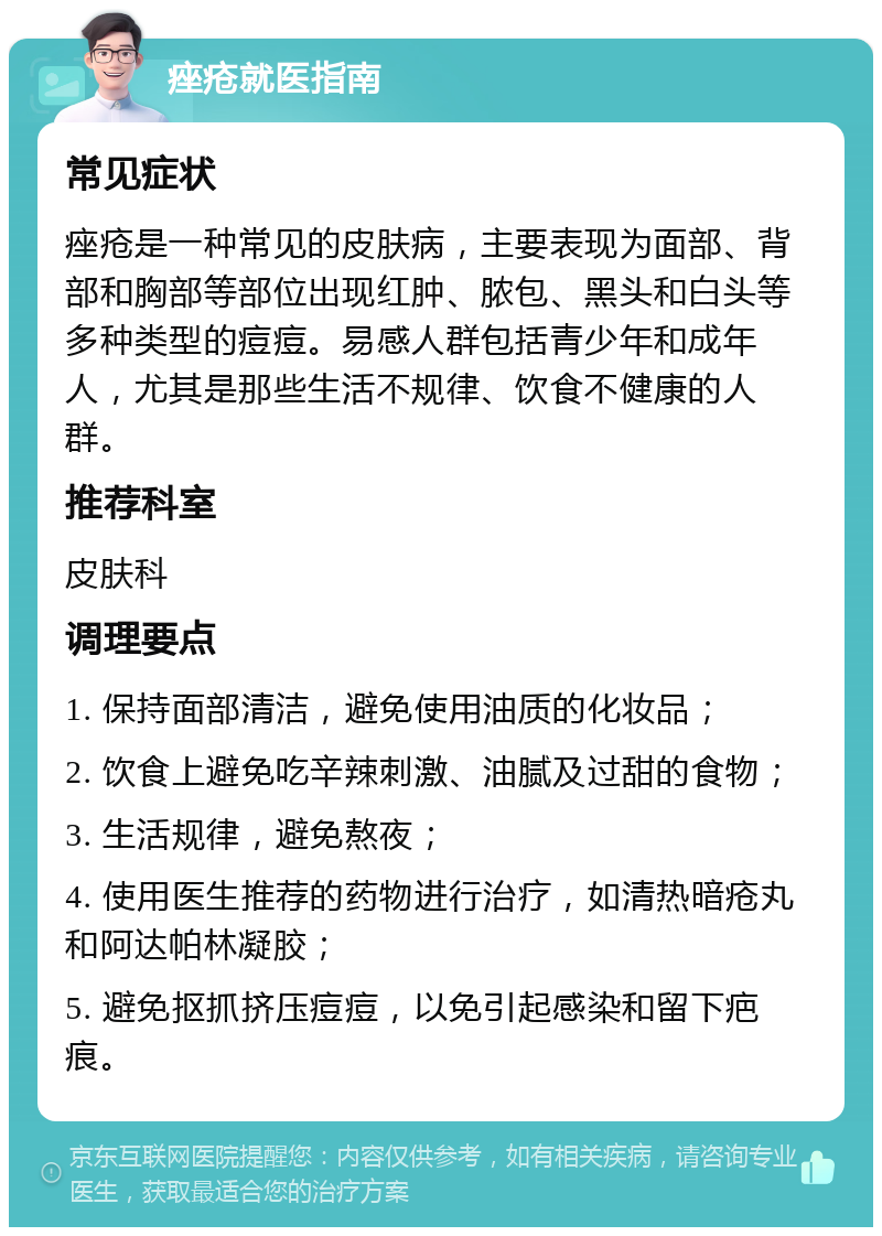 痤疮就医指南 常见症状 痤疮是一种常见的皮肤病，主要表现为面部、背部和胸部等部位出现红肿、脓包、黑头和白头等多种类型的痘痘。易感人群包括青少年和成年人，尤其是那些生活不规律、饮食不健康的人群。 推荐科室 皮肤科 调理要点 1. 保持面部清洁，避免使用油质的化妆品； 2. 饮食上避免吃辛辣刺激、油腻及过甜的食物； 3. 生活规律，避免熬夜； 4. 使用医生推荐的药物进行治疗，如清热暗疮丸和阿达帕林凝胶； 5. 避免抠抓挤压痘痘，以免引起感染和留下疤痕。