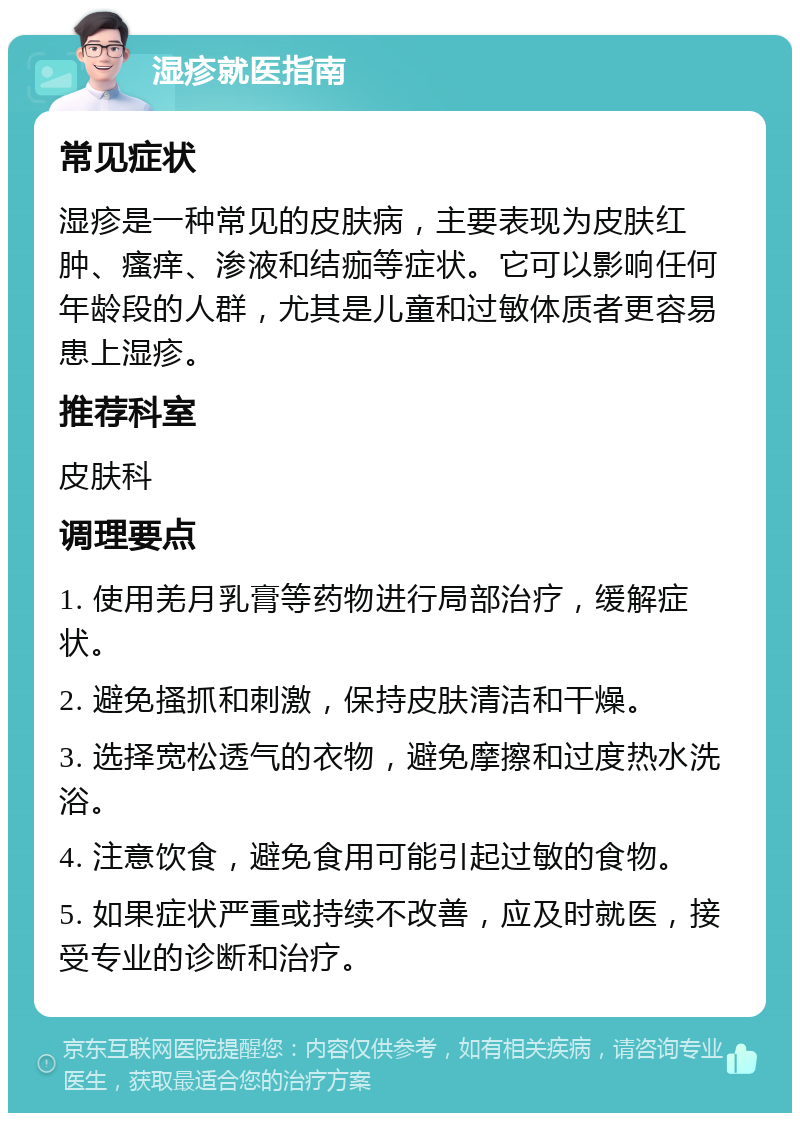 湿疹就医指南 常见症状 湿疹是一种常见的皮肤病，主要表现为皮肤红肿、瘙痒、渗液和结痂等症状。它可以影响任何年龄段的人群，尤其是儿童和过敏体质者更容易患上湿疹。 推荐科室 皮肤科 调理要点 1. 使用羌月乳膏等药物进行局部治疗，缓解症状。 2. 避免搔抓和刺激，保持皮肤清洁和干燥。 3. 选择宽松透气的衣物，避免摩擦和过度热水洗浴。 4. 注意饮食，避免食用可能引起过敏的食物。 5. 如果症状严重或持续不改善，应及时就医，接受专业的诊断和治疗。