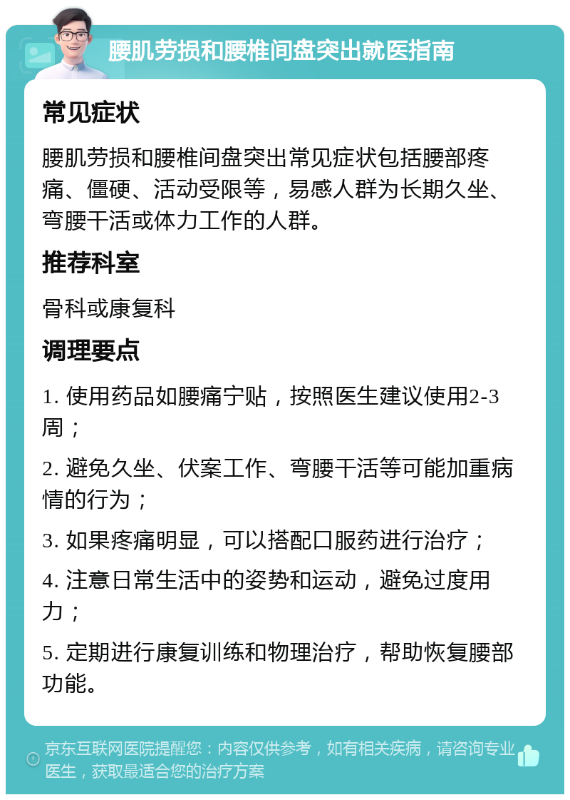 腰肌劳损和腰椎间盘突出就医指南 常见症状 腰肌劳损和腰椎间盘突出常见症状包括腰部疼痛、僵硬、活动受限等，易感人群为长期久坐、弯腰干活或体力工作的人群。 推荐科室 骨科或康复科 调理要点 1. 使用药品如腰痛宁贴，按照医生建议使用2-3周； 2. 避免久坐、伏案工作、弯腰干活等可能加重病情的行为； 3. 如果疼痛明显，可以搭配口服药进行治疗； 4. 注意日常生活中的姿势和运动，避免过度用力； 5. 定期进行康复训练和物理治疗，帮助恢复腰部功能。