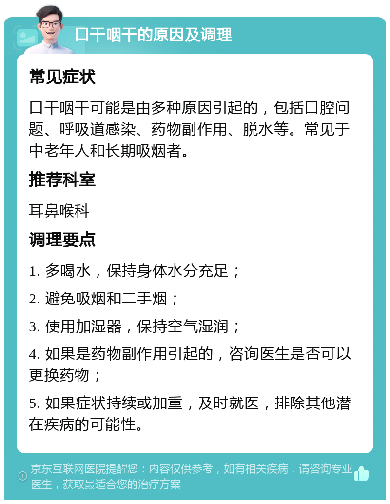 口干咽干的原因及调理 常见症状 口干咽干可能是由多种原因引起的，包括口腔问题、呼吸道感染、药物副作用、脱水等。常见于中老年人和长期吸烟者。 推荐科室 耳鼻喉科 调理要点 1. 多喝水，保持身体水分充足； 2. 避免吸烟和二手烟； 3. 使用加湿器，保持空气湿润； 4. 如果是药物副作用引起的，咨询医生是否可以更换药物； 5. 如果症状持续或加重，及时就医，排除其他潜在疾病的可能性。