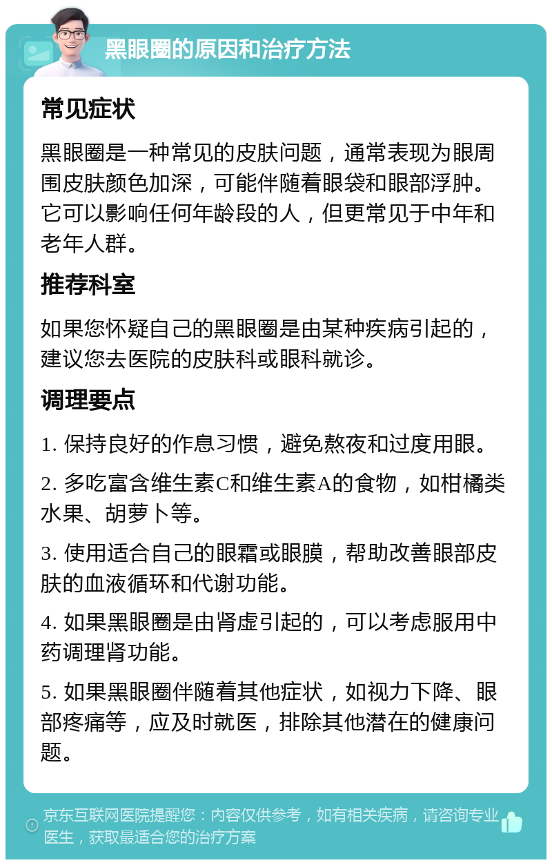 黑眼圈的原因和治疗方法 常见症状 黑眼圈是一种常见的皮肤问题，通常表现为眼周围皮肤颜色加深，可能伴随着眼袋和眼部浮肿。它可以影响任何年龄段的人，但更常见于中年和老年人群。 推荐科室 如果您怀疑自己的黑眼圈是由某种疾病引起的，建议您去医院的皮肤科或眼科就诊。 调理要点 1. 保持良好的作息习惯，避免熬夜和过度用眼。 2. 多吃富含维生素C和维生素A的食物，如柑橘类水果、胡萝卜等。 3. 使用适合自己的眼霜或眼膜，帮助改善眼部皮肤的血液循环和代谢功能。 4. 如果黑眼圈是由肾虚引起的，可以考虑服用中药调理肾功能。 5. 如果黑眼圈伴随着其他症状，如视力下降、眼部疼痛等，应及时就医，排除其他潜在的健康问题。