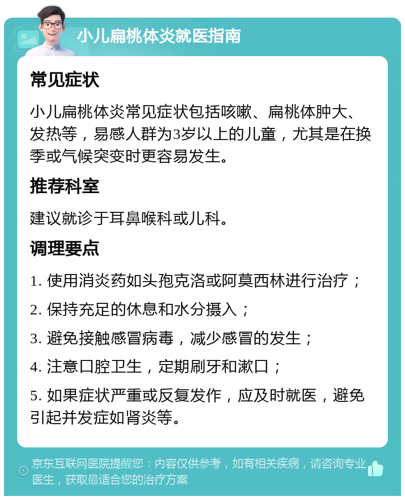 小儿扁桃体炎就医指南 常见症状 小儿扁桃体炎常见症状包括咳嗽、扁桃体肿大、发热等，易感人群为3岁以上的儿童，尤其是在换季或气候突变时更容易发生。 推荐科室 建议就诊于耳鼻喉科或儿科。 调理要点 1. 使用消炎药如头孢克洛或阿莫西林进行治疗； 2. 保持充足的休息和水分摄入； 3. 避免接触感冒病毒，减少感冒的发生； 4. 注意口腔卫生，定期刷牙和漱口； 5. 如果症状严重或反复发作，应及时就医，避免引起并发症如肾炎等。