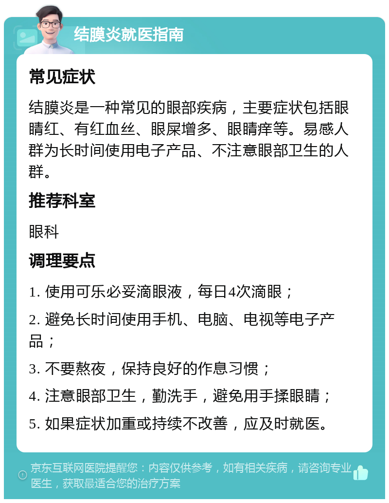 结膜炎就医指南 常见症状 结膜炎是一种常见的眼部疾病，主要症状包括眼睛红、有红血丝、眼屎增多、眼睛痒等。易感人群为长时间使用电子产品、不注意眼部卫生的人群。 推荐科室 眼科 调理要点 1. 使用可乐必妥滴眼液，每日4次滴眼； 2. 避免长时间使用手机、电脑、电视等电子产品； 3. 不要熬夜，保持良好的作息习惯； 4. 注意眼部卫生，勤洗手，避免用手揉眼睛； 5. 如果症状加重或持续不改善，应及时就医。