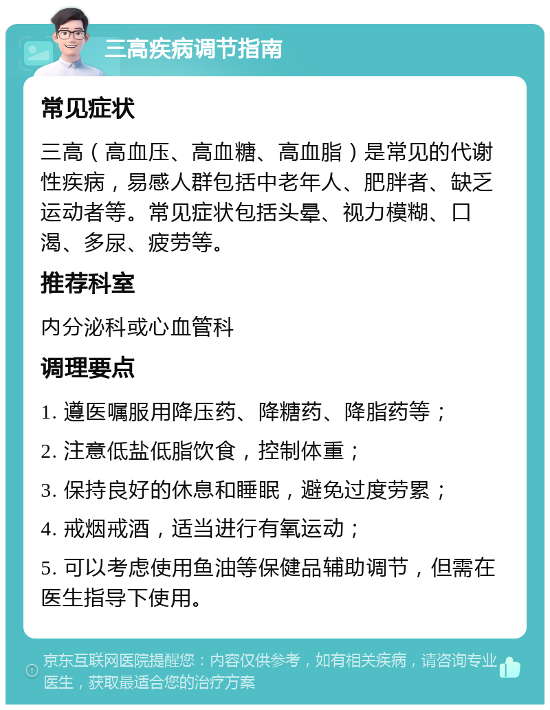 三高疾病调节指南 常见症状 三高（高血压、高血糖、高血脂）是常见的代谢性疾病，易感人群包括中老年人、肥胖者、缺乏运动者等。常见症状包括头晕、视力模糊、口渴、多尿、疲劳等。 推荐科室 内分泌科或心血管科 调理要点 1. 遵医嘱服用降压药、降糖药、降脂药等； 2. 注意低盐低脂饮食，控制体重； 3. 保持良好的休息和睡眠，避免过度劳累； 4. 戒烟戒酒，适当进行有氧运动； 5. 可以考虑使用鱼油等保健品辅助调节，但需在医生指导下使用。