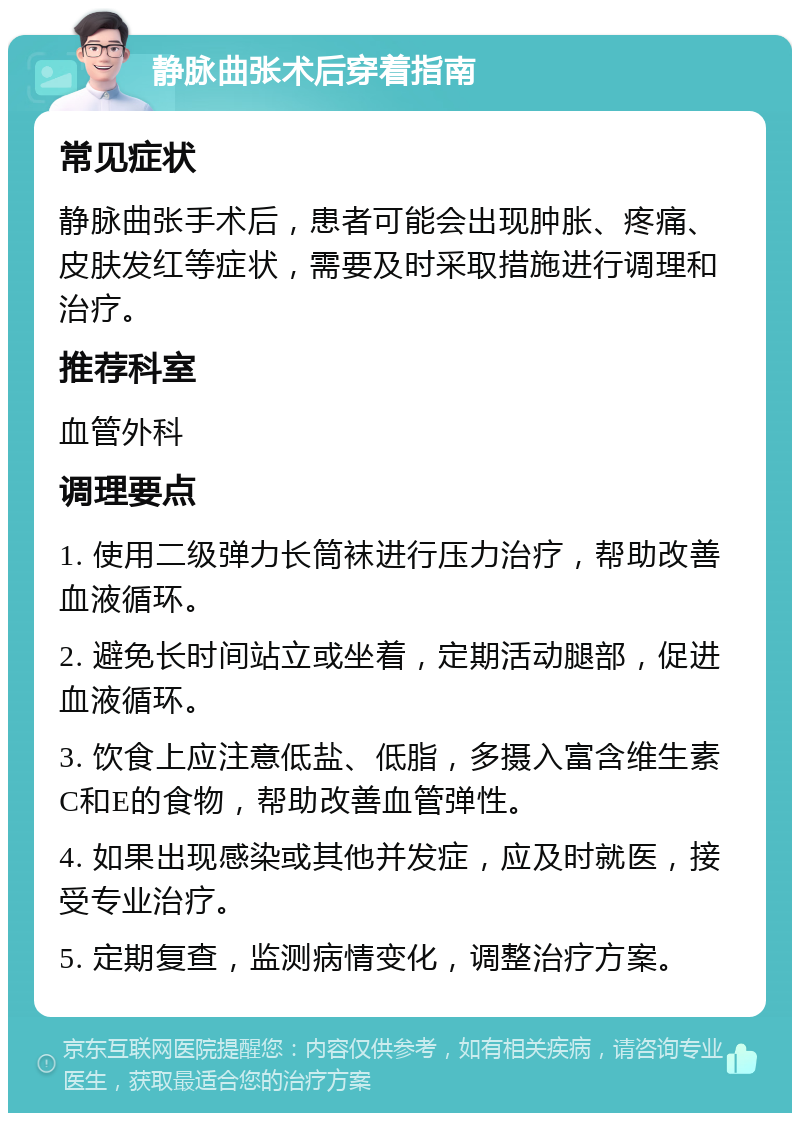 静脉曲张术后穿着指南 常见症状 静脉曲张手术后，患者可能会出现肿胀、疼痛、皮肤发红等症状，需要及时采取措施进行调理和治疗。 推荐科室 血管外科 调理要点 1. 使用二级弹力长筒袜进行压力治疗，帮助改善血液循环。 2. 避免长时间站立或坐着，定期活动腿部，促进血液循环。 3. 饮食上应注意低盐、低脂，多摄入富含维生素C和E的食物，帮助改善血管弹性。 4. 如果出现感染或其他并发症，应及时就医，接受专业治疗。 5. 定期复查，监测病情变化，调整治疗方案。