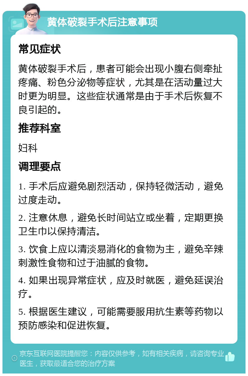 黄体破裂手术后注意事项 常见症状 黄体破裂手术后，患者可能会出现小腹右侧牵扯疼痛、粉色分泌物等症状，尤其是在活动量过大时更为明显。这些症状通常是由于手术后恢复不良引起的。 推荐科室 妇科 调理要点 1. 手术后应避免剧烈活动，保持轻微活动，避免过度走动。 2. 注意休息，避免长时间站立或坐着，定期更换卫生巾以保持清洁。 3. 饮食上应以清淡易消化的食物为主，避免辛辣刺激性食物和过于油腻的食物。 4. 如果出现异常症状，应及时就医，避免延误治疗。 5. 根据医生建议，可能需要服用抗生素等药物以预防感染和促进恢复。