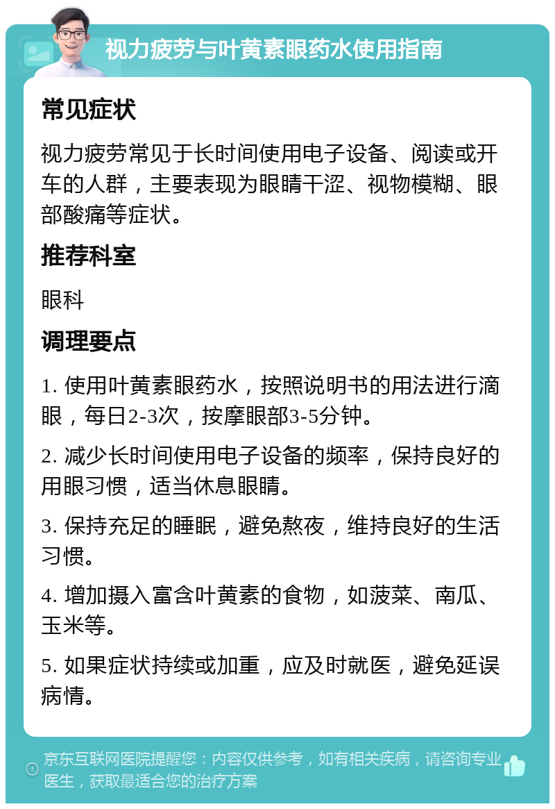 视力疲劳与叶黄素眼药水使用指南 常见症状 视力疲劳常见于长时间使用电子设备、阅读或开车的人群，主要表现为眼睛干涩、视物模糊、眼部酸痛等症状。 推荐科室 眼科 调理要点 1. 使用叶黄素眼药水，按照说明书的用法进行滴眼，每日2-3次，按摩眼部3-5分钟。 2. 减少长时间使用电子设备的频率，保持良好的用眼习惯，适当休息眼睛。 3. 保持充足的睡眠，避免熬夜，维持良好的生活习惯。 4. 增加摄入富含叶黄素的食物，如菠菜、南瓜、玉米等。 5. 如果症状持续或加重，应及时就医，避免延误病情。