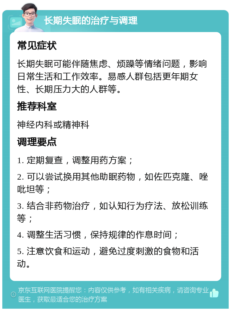 长期失眠的治疗与调理 常见症状 长期失眠可能伴随焦虑、烦躁等情绪问题，影响日常生活和工作效率。易感人群包括更年期女性、长期压力大的人群等。 推荐科室 神经内科或精神科 调理要点 1. 定期复查，调整用药方案； 2. 可以尝试换用其他助眠药物，如佐匹克隆、唑吡坦等； 3. 结合非药物治疗，如认知行为疗法、放松训练等； 4. 调整生活习惯，保持规律的作息时间； 5. 注意饮食和运动，避免过度刺激的食物和活动。