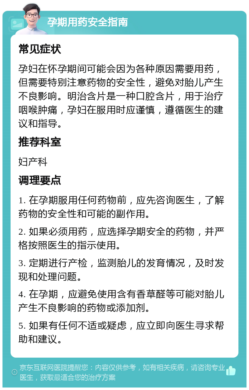 孕期用药安全指南 常见症状 孕妇在怀孕期间可能会因为各种原因需要用药，但需要特别注意药物的安全性，避免对胎儿产生不良影响。明治含片是一种口腔含片，用于治疗咽喉肿痛，孕妇在服用时应谨慎，遵循医生的建议和指导。 推荐科室 妇产科 调理要点 1. 在孕期服用任何药物前，应先咨询医生，了解药物的安全性和可能的副作用。 2. 如果必须用药，应选择孕期安全的药物，并严格按照医生的指示使用。 3. 定期进行产检，监测胎儿的发育情况，及时发现和处理问题。 4. 在孕期，应避免使用含有香草醛等可能对胎儿产生不良影响的药物或添加剂。 5. 如果有任何不适或疑虑，应立即向医生寻求帮助和建议。