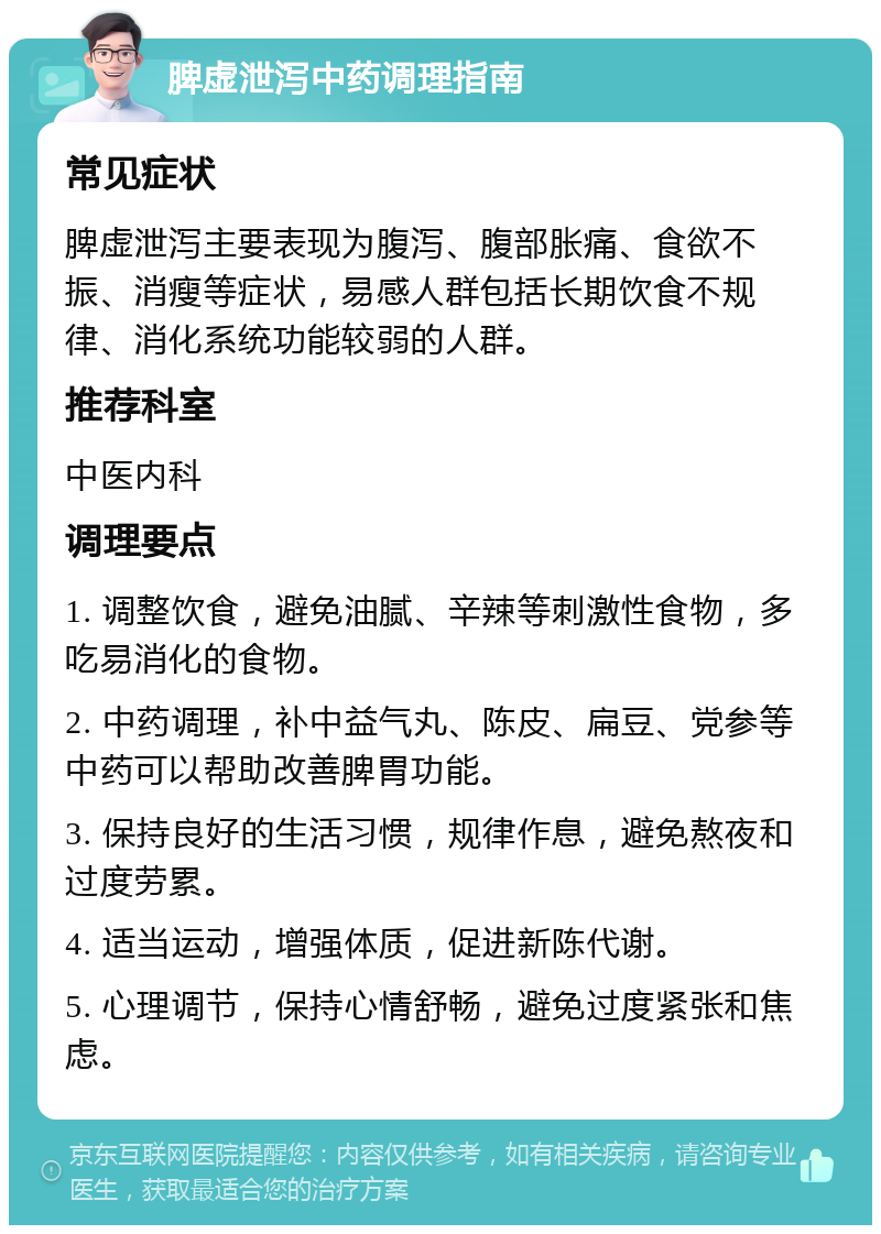 脾虚泄泻中药调理指南 常见症状 脾虚泄泻主要表现为腹泻、腹部胀痛、食欲不振、消瘦等症状，易感人群包括长期饮食不规律、消化系统功能较弱的人群。 推荐科室 中医内科 调理要点 1. 调整饮食，避免油腻、辛辣等刺激性食物，多吃易消化的食物。 2. 中药调理，补中益气丸、陈皮、扁豆、党参等中药可以帮助改善脾胃功能。 3. 保持良好的生活习惯，规律作息，避免熬夜和过度劳累。 4. 适当运动，增强体质，促进新陈代谢。 5. 心理调节，保持心情舒畅，避免过度紧张和焦虑。