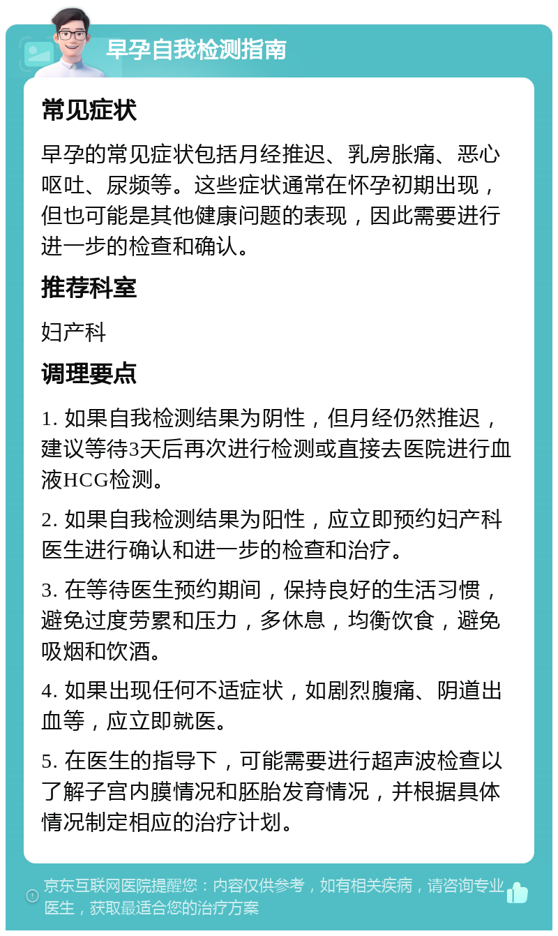 早孕自我检测指南 常见症状 早孕的常见症状包括月经推迟、乳房胀痛、恶心呕吐、尿频等。这些症状通常在怀孕初期出现，但也可能是其他健康问题的表现，因此需要进行进一步的检查和确认。 推荐科室 妇产科 调理要点 1. 如果自我检测结果为阴性，但月经仍然推迟，建议等待3天后再次进行检测或直接去医院进行血液HCG检测。 2. 如果自我检测结果为阳性，应立即预约妇产科医生进行确认和进一步的检查和治疗。 3. 在等待医生预约期间，保持良好的生活习惯，避免过度劳累和压力，多休息，均衡饮食，避免吸烟和饮酒。 4. 如果出现任何不适症状，如剧烈腹痛、阴道出血等，应立即就医。 5. 在医生的指导下，可能需要进行超声波检查以了解子宫内膜情况和胚胎发育情况，并根据具体情况制定相应的治疗计划。