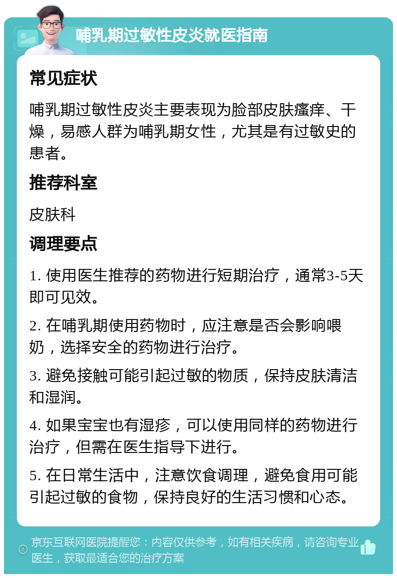 哺乳期过敏性皮炎就医指南 常见症状 哺乳期过敏性皮炎主要表现为脸部皮肤瘙痒、干燥，易感人群为哺乳期女性，尤其是有过敏史的患者。 推荐科室 皮肤科 调理要点 1. 使用医生推荐的药物进行短期治疗，通常3-5天即可见效。 2. 在哺乳期使用药物时，应注意是否会影响喂奶，选择安全的药物进行治疗。 3. 避免接触可能引起过敏的物质，保持皮肤清洁和湿润。 4. 如果宝宝也有湿疹，可以使用同样的药物进行治疗，但需在医生指导下进行。 5. 在日常生活中，注意饮食调理，避免食用可能引起过敏的食物，保持良好的生活习惯和心态。