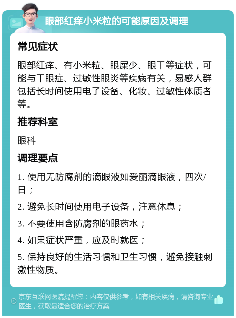 眼部红痒小米粒的可能原因及调理 常见症状 眼部红痒、有小米粒、眼屎少、眼干等症状，可能与干眼症、过敏性眼炎等疾病有关，易感人群包括长时间使用电子设备、化妆、过敏性体质者等。 推荐科室 眼科 调理要点 1. 使用无防腐剂的滴眼液如爱丽滴眼液，四次/日； 2. 避免长时间使用电子设备，注意休息； 3. 不要使用含防腐剂的眼药水； 4. 如果症状严重，应及时就医； 5. 保持良好的生活习惯和卫生习惯，避免接触刺激性物质。