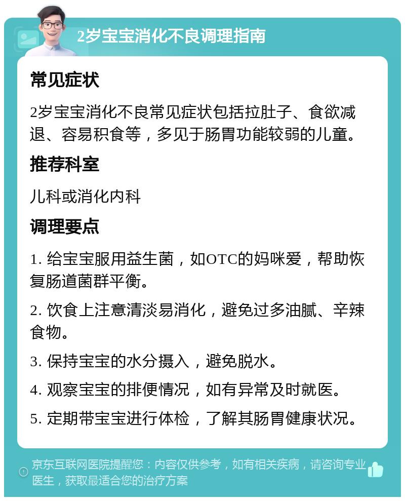 2岁宝宝消化不良调理指南 常见症状 2岁宝宝消化不良常见症状包括拉肚子、食欲减退、容易积食等，多见于肠胃功能较弱的儿童。 推荐科室 儿科或消化内科 调理要点 1. 给宝宝服用益生菌，如OTC的妈咪爱，帮助恢复肠道菌群平衡。 2. 饮食上注意清淡易消化，避免过多油腻、辛辣食物。 3. 保持宝宝的水分摄入，避免脱水。 4. 观察宝宝的排便情况，如有异常及时就医。 5. 定期带宝宝进行体检，了解其肠胃健康状况。