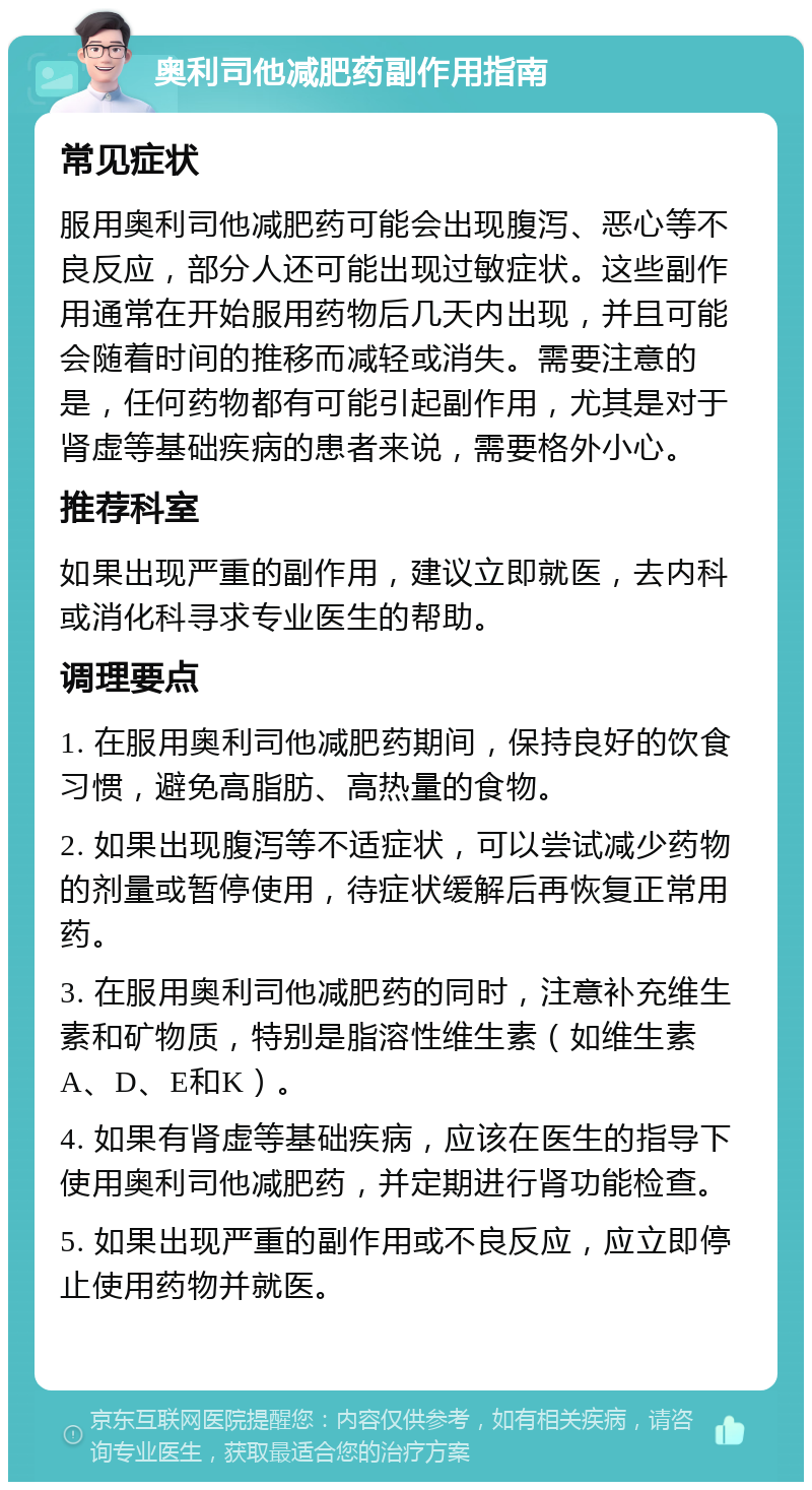 奥利司他减肥药副作用指南 常见症状 服用奥利司他减肥药可能会出现腹泻、恶心等不良反应，部分人还可能出现过敏症状。这些副作用通常在开始服用药物后几天内出现，并且可能会随着时间的推移而减轻或消失。需要注意的是，任何药物都有可能引起副作用，尤其是对于肾虚等基础疾病的患者来说，需要格外小心。 推荐科室 如果出现严重的副作用，建议立即就医，去内科或消化科寻求专业医生的帮助。 调理要点 1. 在服用奥利司他减肥药期间，保持良好的饮食习惯，避免高脂肪、高热量的食物。 2. 如果出现腹泻等不适症状，可以尝试减少药物的剂量或暂停使用，待症状缓解后再恢复正常用药。 3. 在服用奥利司他减肥药的同时，注意补充维生素和矿物质，特别是脂溶性维生素（如维生素A、D、E和K）。 4. 如果有肾虚等基础疾病，应该在医生的指导下使用奥利司他减肥药，并定期进行肾功能检查。 5. 如果出现严重的副作用或不良反应，应立即停止使用药物并就医。