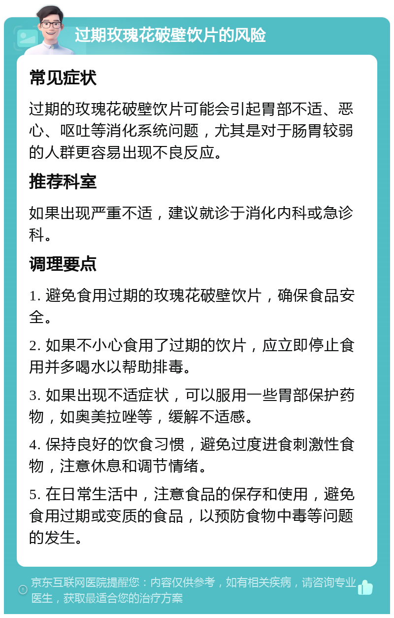 过期玫瑰花破壁饮片的风险 常见症状 过期的玫瑰花破壁饮片可能会引起胃部不适、恶心、呕吐等消化系统问题，尤其是对于肠胃较弱的人群更容易出现不良反应。 推荐科室 如果出现严重不适，建议就诊于消化内科或急诊科。 调理要点 1. 避免食用过期的玫瑰花破壁饮片，确保食品安全。 2. 如果不小心食用了过期的饮片，应立即停止食用并多喝水以帮助排毒。 3. 如果出现不适症状，可以服用一些胃部保护药物，如奥美拉唑等，缓解不适感。 4. 保持良好的饮食习惯，避免过度进食刺激性食物，注意休息和调节情绪。 5. 在日常生活中，注意食品的保存和使用，避免食用过期或变质的食品，以预防食物中毒等问题的发生。