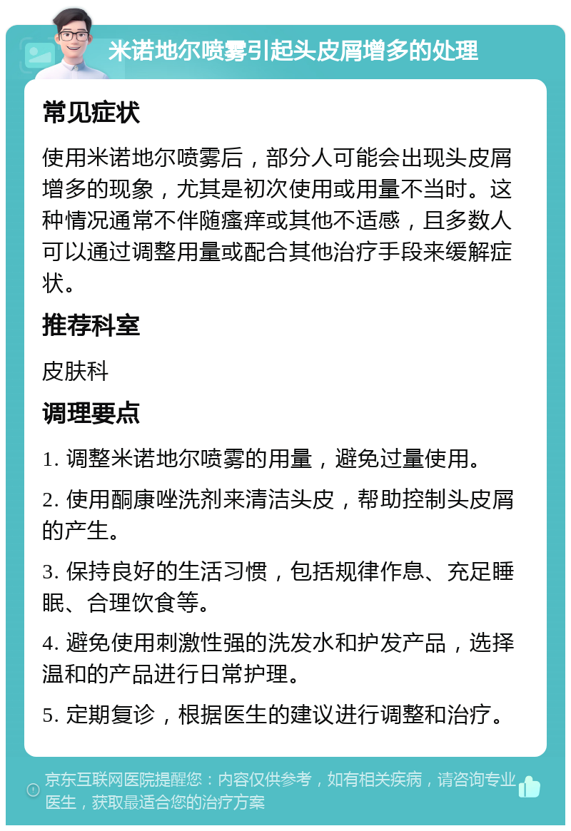 米诺地尔喷雾引起头皮屑增多的处理 常见症状 使用米诺地尔喷雾后，部分人可能会出现头皮屑增多的现象，尤其是初次使用或用量不当时。这种情况通常不伴随瘙痒或其他不适感，且多数人可以通过调整用量或配合其他治疗手段来缓解症状。 推荐科室 皮肤科 调理要点 1. 调整米诺地尔喷雾的用量，避免过量使用。 2. 使用酮康唑洗剂来清洁头皮，帮助控制头皮屑的产生。 3. 保持良好的生活习惯，包括规律作息、充足睡眠、合理饮食等。 4. 避免使用刺激性强的洗发水和护发产品，选择温和的产品进行日常护理。 5. 定期复诊，根据医生的建议进行调整和治疗。