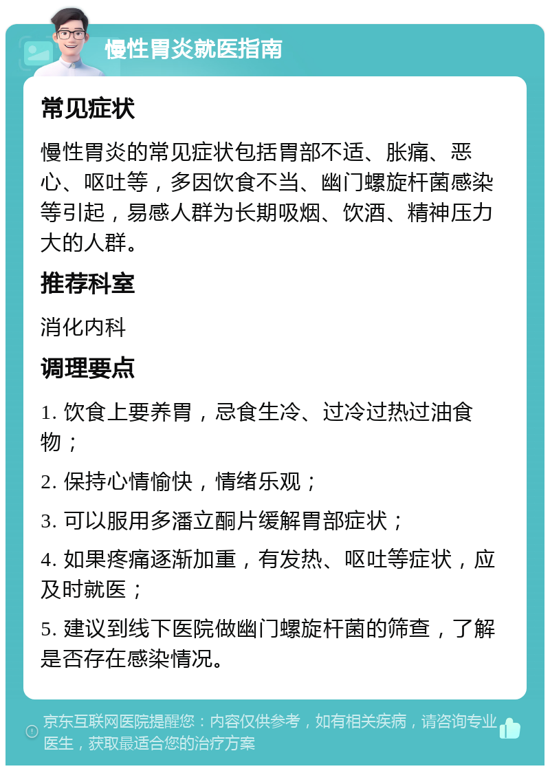 慢性胃炎就医指南 常见症状 慢性胃炎的常见症状包括胃部不适、胀痛、恶心、呕吐等，多因饮食不当、幽门螺旋杆菌感染等引起，易感人群为长期吸烟、饮酒、精神压力大的人群。 推荐科室 消化内科 调理要点 1. 饮食上要养胃，忌食生冷、过冷过热过油食物； 2. 保持心情愉快，情绪乐观； 3. 可以服用多潘立酮片缓解胃部症状； 4. 如果疼痛逐渐加重，有发热、呕吐等症状，应及时就医； 5. 建议到线下医院做幽门螺旋杆菌的筛查，了解是否存在感染情况。