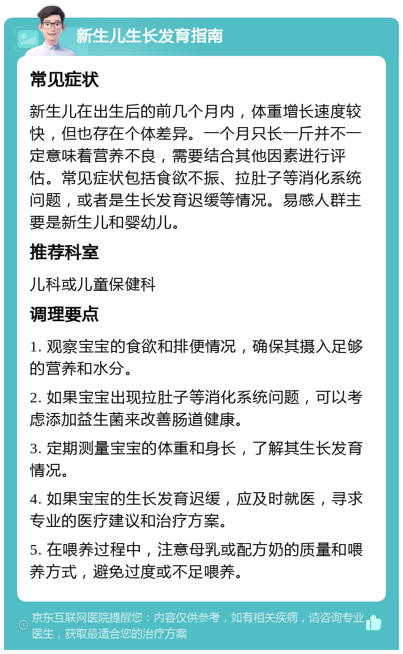 新生儿生长发育指南 常见症状 新生儿在出生后的前几个月内，体重增长速度较快，但也存在个体差异。一个月只长一斤并不一定意味着营养不良，需要结合其他因素进行评估。常见症状包括食欲不振、拉肚子等消化系统问题，或者是生长发育迟缓等情况。易感人群主要是新生儿和婴幼儿。 推荐科室 儿科或儿童保健科 调理要点 1. 观察宝宝的食欲和排便情况，确保其摄入足够的营养和水分。 2. 如果宝宝出现拉肚子等消化系统问题，可以考虑添加益生菌来改善肠道健康。 3. 定期测量宝宝的体重和身长，了解其生长发育情况。 4. 如果宝宝的生长发育迟缓，应及时就医，寻求专业的医疗建议和治疗方案。 5. 在喂养过程中，注意母乳或配方奶的质量和喂养方式，避免过度或不足喂养。