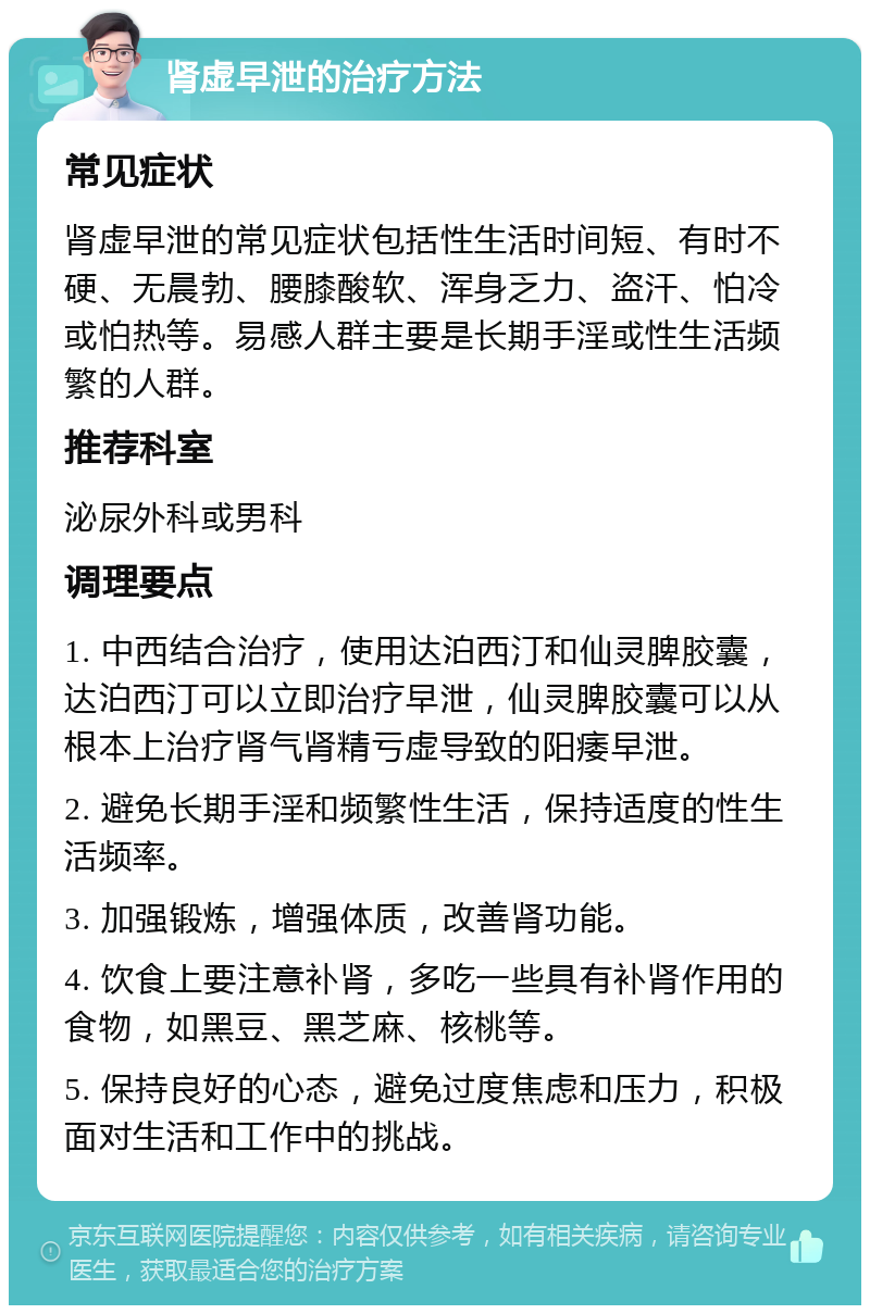 肾虚早泄的治疗方法 常见症状 肾虚早泄的常见症状包括性生活时间短、有时不硬、无晨勃、腰膝酸软、浑身乏力、盗汗、怕冷或怕热等。易感人群主要是长期手淫或性生活频繁的人群。 推荐科室 泌尿外科或男科 调理要点 1. 中西结合治疗，使用达泊西汀和仙灵脾胶囊，达泊西汀可以立即治疗早泄，仙灵脾胶囊可以从根本上治疗肾气肾精亏虚导致的阳痿早泄。 2. 避免长期手淫和频繁性生活，保持适度的性生活频率。 3. 加强锻炼，增强体质，改善肾功能。 4. 饮食上要注意补肾，多吃一些具有补肾作用的食物，如黑豆、黑芝麻、核桃等。 5. 保持良好的心态，避免过度焦虑和压力，积极面对生活和工作中的挑战。