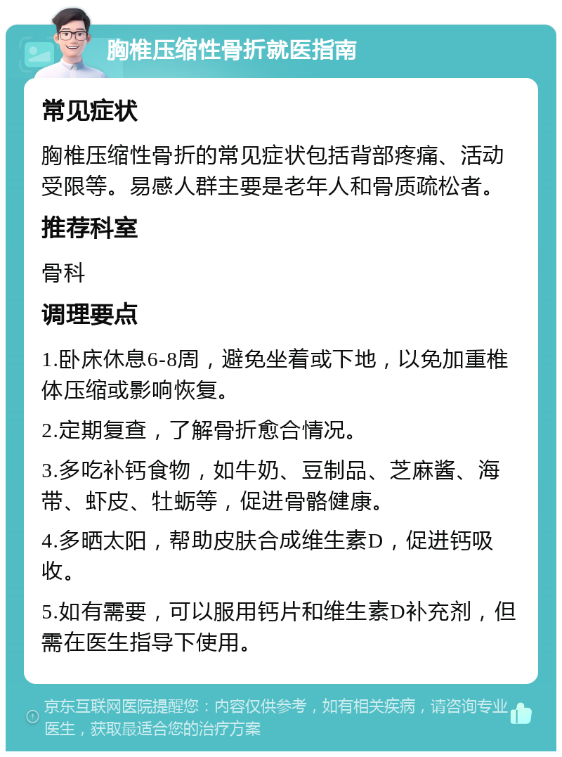 胸椎压缩性骨折就医指南 常见症状 胸椎压缩性骨折的常见症状包括背部疼痛、活动受限等。易感人群主要是老年人和骨质疏松者。 推荐科室 骨科 调理要点 1.卧床休息6-8周，避免坐着或下地，以免加重椎体压缩或影响恢复。 2.定期复查，了解骨折愈合情况。 3.多吃补钙食物，如牛奶、豆制品、芝麻酱、海带、虾皮、牡蛎等，促进骨骼健康。 4.多晒太阳，帮助皮肤合成维生素D，促进钙吸收。 5.如有需要，可以服用钙片和维生素D补充剂，但需在医生指导下使用。