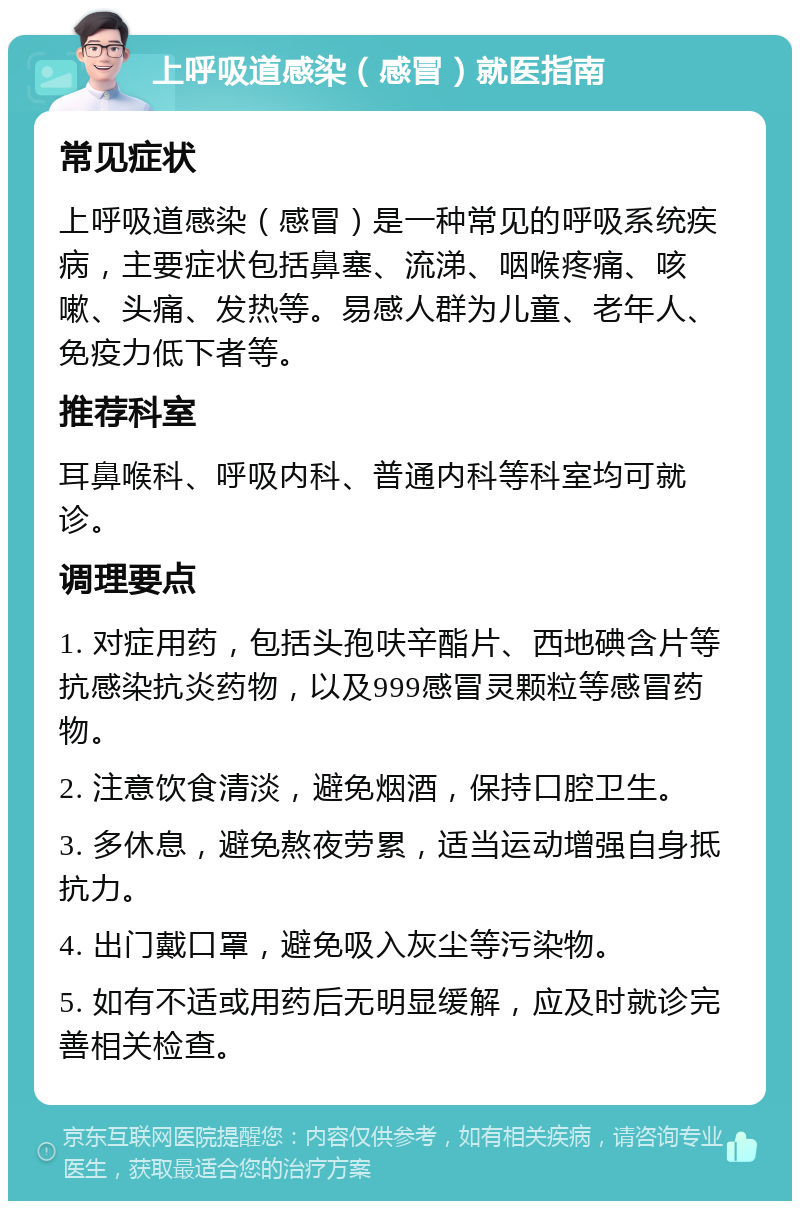 上呼吸道感染（感冒）就医指南 常见症状 上呼吸道感染（感冒）是一种常见的呼吸系统疾病，主要症状包括鼻塞、流涕、咽喉疼痛、咳嗽、头痛、发热等。易感人群为儿童、老年人、免疫力低下者等。 推荐科室 耳鼻喉科、呼吸内科、普通内科等科室均可就诊。 调理要点 1. 对症用药，包括头孢呋辛酯片、西地碘含片等抗感染抗炎药物，以及999感冒灵颗粒等感冒药物。 2. 注意饮食清淡，避免烟酒，保持口腔卫生。 3. 多休息，避免熬夜劳累，适当运动增强自身抵抗力。 4. 出门戴口罩，避免吸入灰尘等污染物。 5. 如有不适或用药后无明显缓解，应及时就诊完善相关检查。