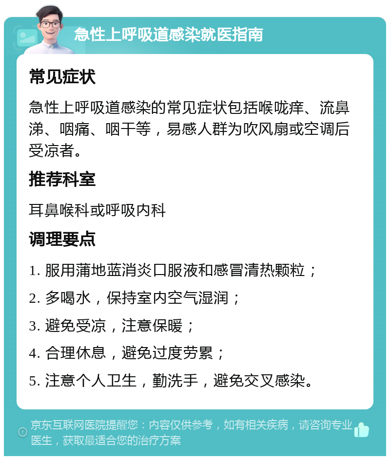 急性上呼吸道感染就医指南 常见症状 急性上呼吸道感染的常见症状包括喉咙痒、流鼻涕、咽痛、咽干等，易感人群为吹风扇或空调后受凉者。 推荐科室 耳鼻喉科或呼吸内科 调理要点 1. 服用蒲地蓝消炎口服液和感冒清热颗粒； 2. 多喝水，保持室内空气湿润； 3. 避免受凉，注意保暖； 4. 合理休息，避免过度劳累； 5. 注意个人卫生，勤洗手，避免交叉感染。