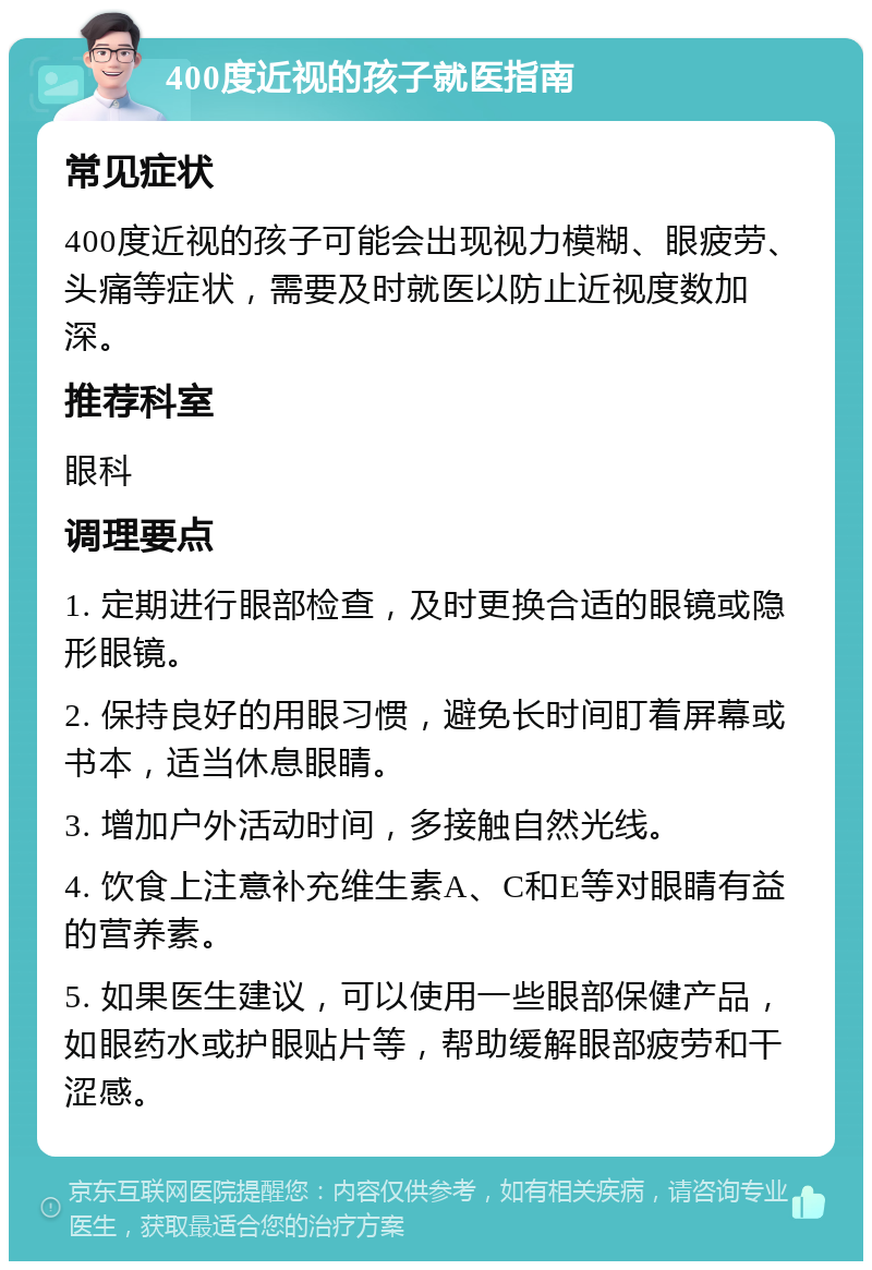 400度近视的孩子就医指南 常见症状 400度近视的孩子可能会出现视力模糊、眼疲劳、头痛等症状，需要及时就医以防止近视度数加深。 推荐科室 眼科 调理要点 1. 定期进行眼部检查，及时更换合适的眼镜或隐形眼镜。 2. 保持良好的用眼习惯，避免长时间盯着屏幕或书本，适当休息眼睛。 3. 增加户外活动时间，多接触自然光线。 4. 饮食上注意补充维生素A、C和E等对眼睛有益的营养素。 5. 如果医生建议，可以使用一些眼部保健产品，如眼药水或护眼贴片等，帮助缓解眼部疲劳和干涩感。