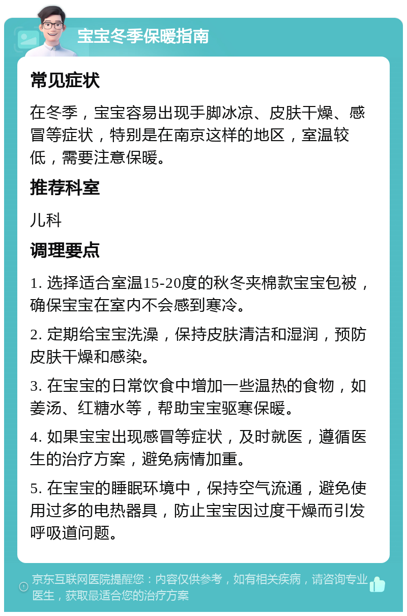 宝宝冬季保暖指南 常见症状 在冬季，宝宝容易出现手脚冰凉、皮肤干燥、感冒等症状，特别是在南京这样的地区，室温较低，需要注意保暖。 推荐科室 儿科 调理要点 1. 选择适合室温15-20度的秋冬夹棉款宝宝包被，确保宝宝在室内不会感到寒冷。 2. 定期给宝宝洗澡，保持皮肤清洁和湿润，预防皮肤干燥和感染。 3. 在宝宝的日常饮食中增加一些温热的食物，如姜汤、红糖水等，帮助宝宝驱寒保暖。 4. 如果宝宝出现感冒等症状，及时就医，遵循医生的治疗方案，避免病情加重。 5. 在宝宝的睡眠环境中，保持空气流通，避免使用过多的电热器具，防止宝宝因过度干燥而引发呼吸道问题。