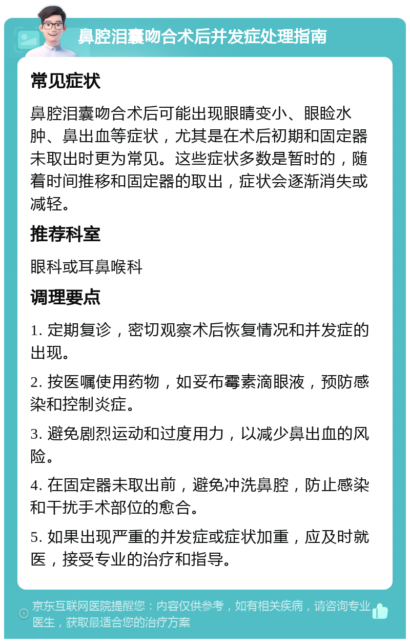 鼻腔泪囊吻合术后并发症处理指南 常见症状 鼻腔泪囊吻合术后可能出现眼睛变小、眼睑水肿、鼻出血等症状，尤其是在术后初期和固定器未取出时更为常见。这些症状多数是暂时的，随着时间推移和固定器的取出，症状会逐渐消失或减轻。 推荐科室 眼科或耳鼻喉科 调理要点 1. 定期复诊，密切观察术后恢复情况和并发症的出现。 2. 按医嘱使用药物，如妥布霉素滴眼液，预防感染和控制炎症。 3. 避免剧烈运动和过度用力，以减少鼻出血的风险。 4. 在固定器未取出前，避免冲洗鼻腔，防止感染和干扰手术部位的愈合。 5. 如果出现严重的并发症或症状加重，应及时就医，接受专业的治疗和指导。