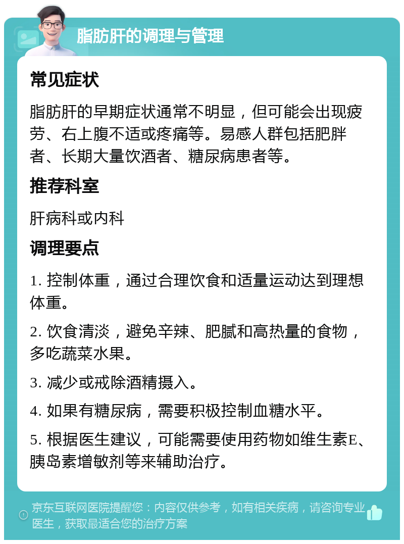 脂肪肝的调理与管理 常见症状 脂肪肝的早期症状通常不明显，但可能会出现疲劳、右上腹不适或疼痛等。易感人群包括肥胖者、长期大量饮酒者、糖尿病患者等。 推荐科室 肝病科或内科 调理要点 1. 控制体重，通过合理饮食和适量运动达到理想体重。 2. 饮食清淡，避免辛辣、肥腻和高热量的食物，多吃蔬菜水果。 3. 减少或戒除酒精摄入。 4. 如果有糖尿病，需要积极控制血糖水平。 5. 根据医生建议，可能需要使用药物如维生素E、胰岛素增敏剂等来辅助治疗。