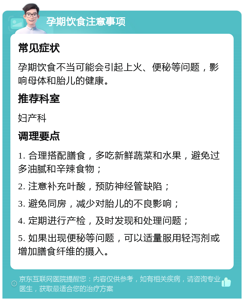 孕期饮食注意事项 常见症状 孕期饮食不当可能会引起上火、便秘等问题，影响母体和胎儿的健康。 推荐科室 妇产科 调理要点 1. 合理搭配膳食，多吃新鲜蔬菜和水果，避免过多油腻和辛辣食物； 2. 注意补充叶酸，预防神经管缺陷； 3. 避免同房，减少对胎儿的不良影响； 4. 定期进行产检，及时发现和处理问题； 5. 如果出现便秘等问题，可以适量服用轻泻剂或增加膳食纤维的摄入。