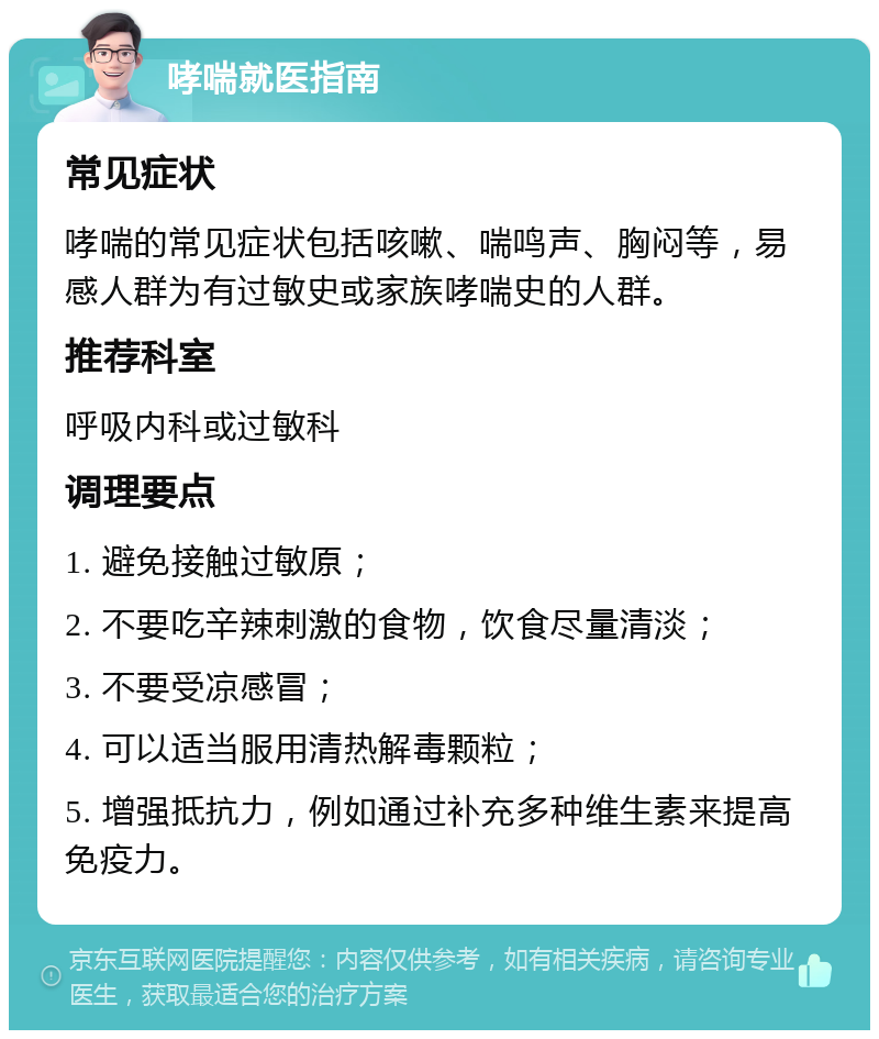 哮喘就医指南 常见症状 哮喘的常见症状包括咳嗽、喘鸣声、胸闷等，易感人群为有过敏史或家族哮喘史的人群。 推荐科室 呼吸内科或过敏科 调理要点 1. 避免接触过敏原； 2. 不要吃辛辣刺激的食物，饮食尽量清淡； 3. 不要受凉感冒； 4. 可以适当服用清热解毒颗粒； 5. 增强抵抗力，例如通过补充多种维生素来提高免疫力。