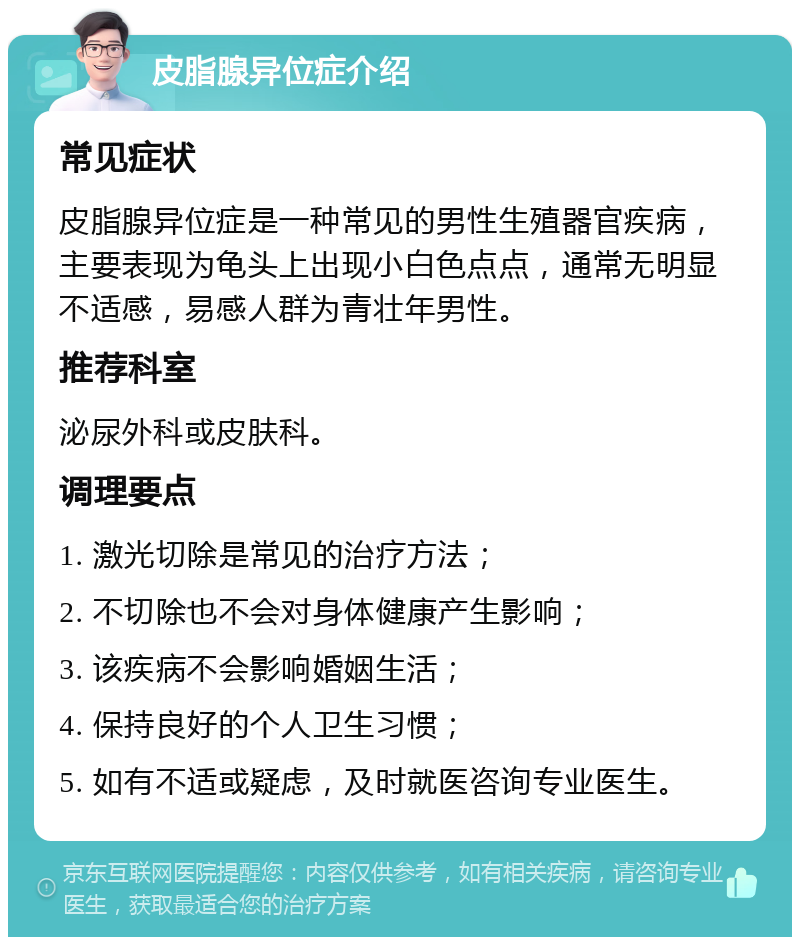 皮脂腺异位症介绍 常见症状 皮脂腺异位症是一种常见的男性生殖器官疾病，主要表现为龟头上出现小白色点点，通常无明显不适感，易感人群为青壮年男性。 推荐科室 泌尿外科或皮肤科。 调理要点 1. 激光切除是常见的治疗方法； 2. 不切除也不会对身体健康产生影响； 3. 该疾病不会影响婚姻生活； 4. 保持良好的个人卫生习惯； 5. 如有不适或疑虑，及时就医咨询专业医生。